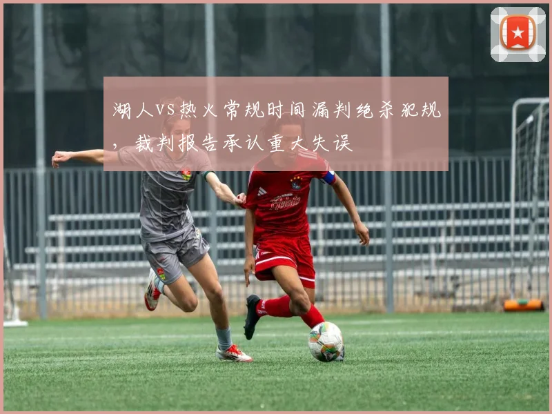 湖人vs热火常规时间漏判绝杀犯规，裁判报告承认重大失误