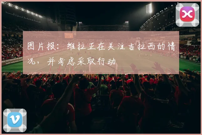 图片报：维拉正在关注吉拉西的情况，并考虑采取行动