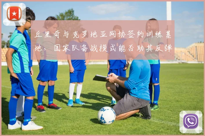 丘里奇与克罗地亚网协签约训练基地,国家队备战模式能否助其反弹?
