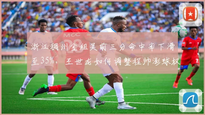 浙江稠州金租吴前三分命中率下滑至35%,王世龙如何调整程帅澎球权分配