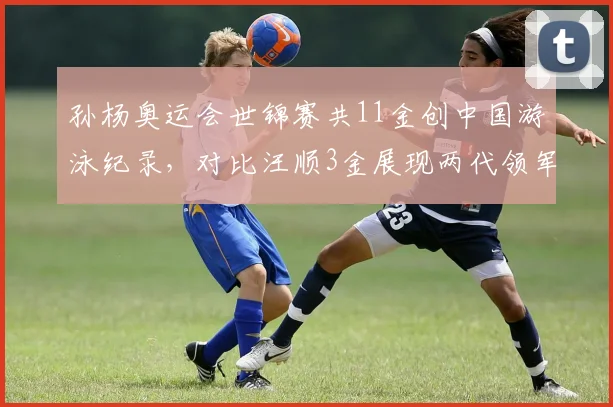 孙杨奥运会世锦赛共11金创中国游泳纪录,对比汪顺3金展现两代领军差距